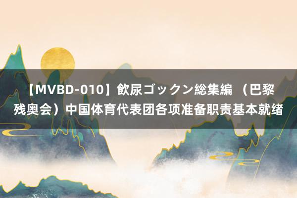 【MVBD-010】飲尿ゴックン総集編 （巴黎残奥会）中国体育代表团各项准备职责基本就绪
