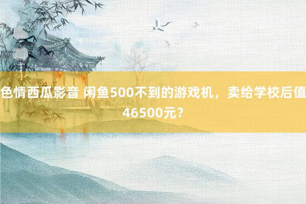 色情西瓜影音 闲鱼500不到的游戏机，卖给学校后值46500元？