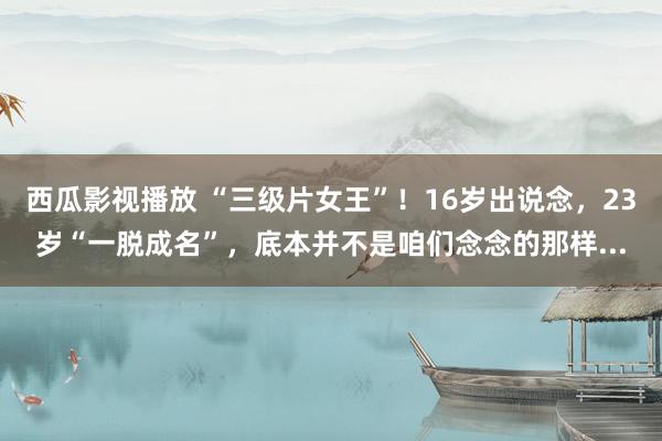 西瓜影视播放 “三级片女王”！16岁出说念，23岁“一脱成名”，底本并不是咱们念念的那样...