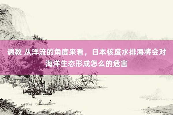 调教 从洋流的角度来看，日本核废水排海将会对海洋生态形成怎么的危害