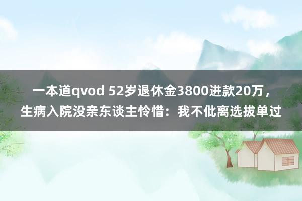 一本道qvod 52岁退休金3800进款20万，生病入院没亲东谈主怜惜：我不仳离选拔单过