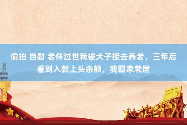偷拍 自慰 老伴过世我被犬子接去养老，三年后看到入款上头余额，我回家茕居