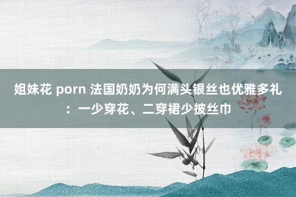 姐妹花 porn 法国奶奶为何满头银丝也优雅多礼：一少穿花、二穿裙少披丝巾