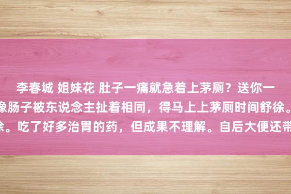 李春城 姐妹花 肚子一痛就急着上茅厕？送你一方。吃饭后剧烈腹痛，像肠子被东说念主扯着相同，得马上上茅厕时间舒徐。吃了好多治胃的药，但成果不理解。自后大便还带血，真的既疾苦又狼狈。