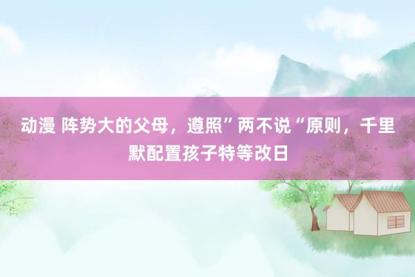 动漫 阵势大的父母，遵照”两不说“原则，千里默配置孩子特等改日