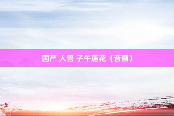 国产 人兽 子午莲花（音画）