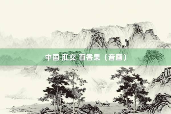 中国 肛交 百香果（音画）