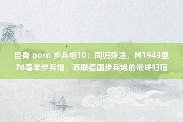 巨臀 porn 步兵炮10：同归殊途，M1943型76毫米步兵炮，苏联德国步兵炮的最终归宿