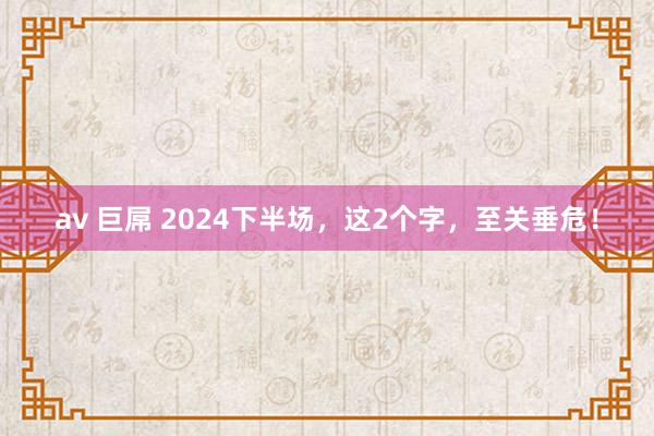 av 巨屌 2024下半场，这2个字，至关垂危！