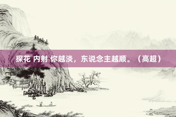探花 内射 你越淡，东说念主越顺。（高超）
