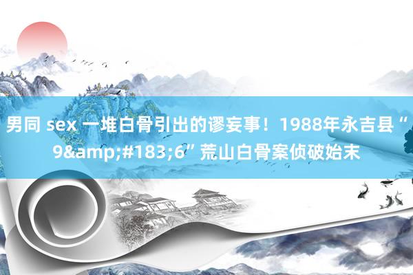 男同 sex 一堆白骨引出的谬妄事！1988年永吉县“9&#183;6”荒山白骨案侦破始末