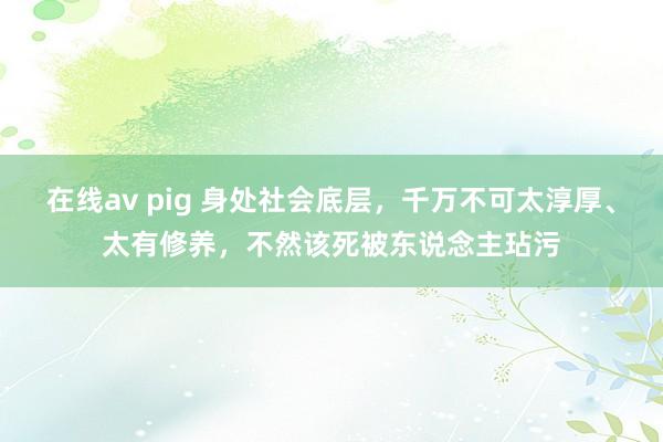 在线av pig 身处社会底层，千万不可太淳厚、太有修养，不然该死被东说念主玷污