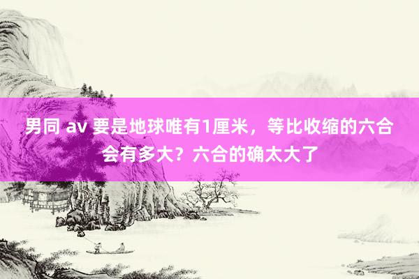 男同 av 要是地球唯有1厘米，等比收缩的六合会有多大？六合的确太大了