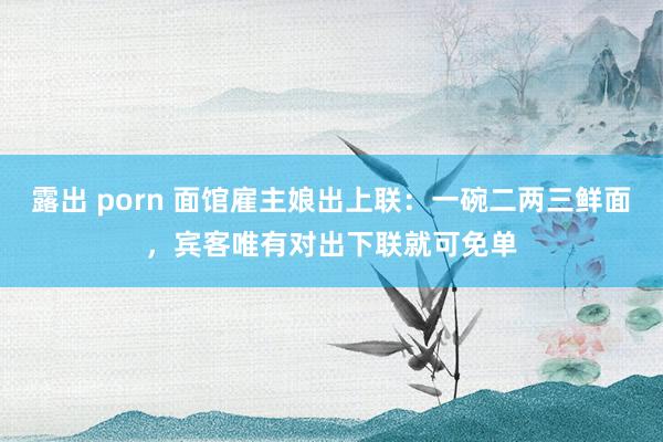 露出 porn 面馆雇主娘出上联：一碗二两三鲜面，宾客唯有对出下联就可免单