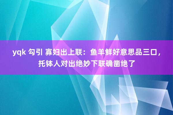 yqk 勾引 寡妇出上联：鱼羊鲜好意思品三口，托钵人对出绝妙下联确凿绝了