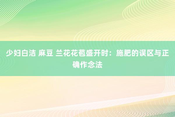 少妇白洁 麻豆 兰花花苞盛开时：施肥的误区与正确作念法
