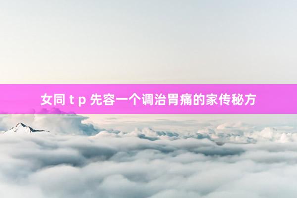 女同 t p 先容一个调治胃痛的家传秘方