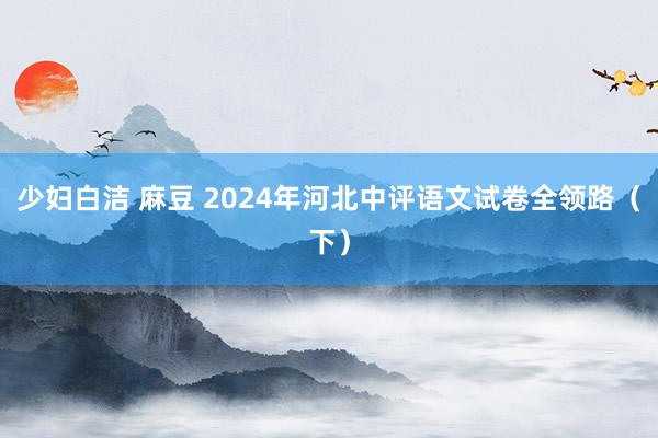 少妇白洁 麻豆 2024年河北中评语文试卷全领路（下）