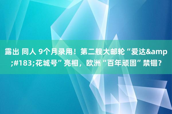 露出 同人 9个月录用！第二艘大邮轮“爱达&#183;花城号”亮相，欧洲“百年顽固”禁锢？