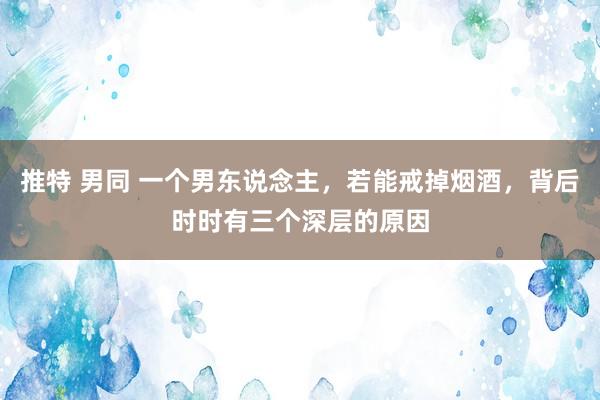 推特 男同 一个男东说念主，若能戒掉烟酒，背后时时有三个深层的原因
