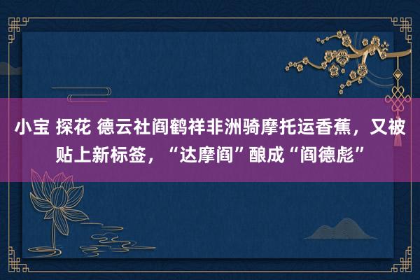 小宝 探花 德云社阎鹤祥非洲骑摩托运香蕉，又被贴上新标签，“达摩阎”酿成“阎德彪”