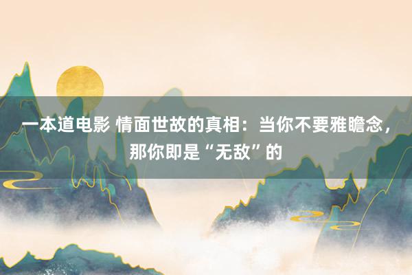 一本道电影 情面世故的真相：当你不要雅瞻念，那你即是“无敌”的
