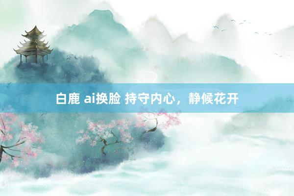 白鹿 ai换脸 持守内心，静候花开