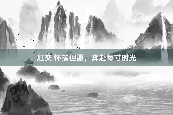 肛交 怀揣但愿，奔赴每寸时光