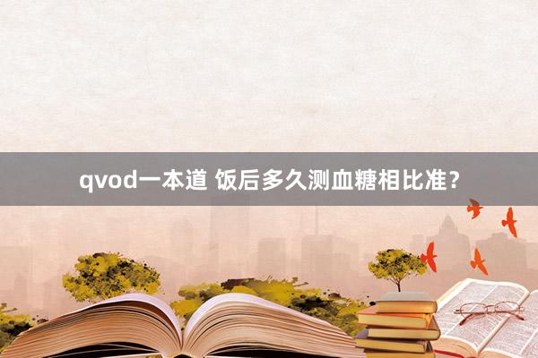 qvod一本道 饭后多久测血糖相比准？